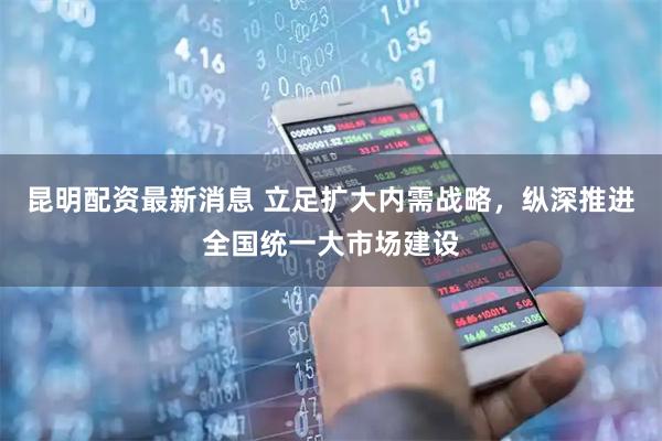 昆明配资最新消息 立足扩大内需战略，纵深推进全国统一大市场建设
