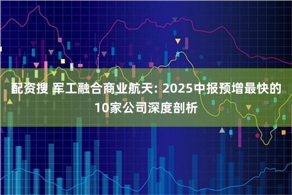 配资搜 军工融合商业航天: 2025中报预增最快的10家公司深度剖析