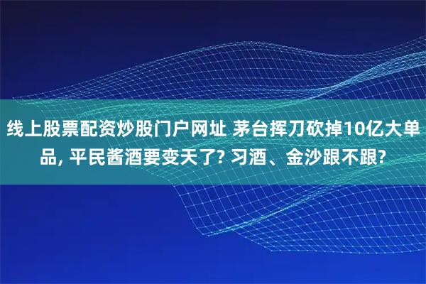 线上股票配资炒股门户网址 茅台挥刀砍掉10亿大单品, 平民酱酒要变天了? 习酒、金沙跟不跟?