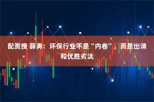 配资搜 薛涛：环保行业不是“内卷”，而是出清和优胜劣汰
