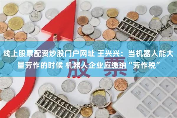线上股票配资炒股门户网址 王兴兴：当机器人能大量劳作的时候 机器人企业应缴纳“劳作税”