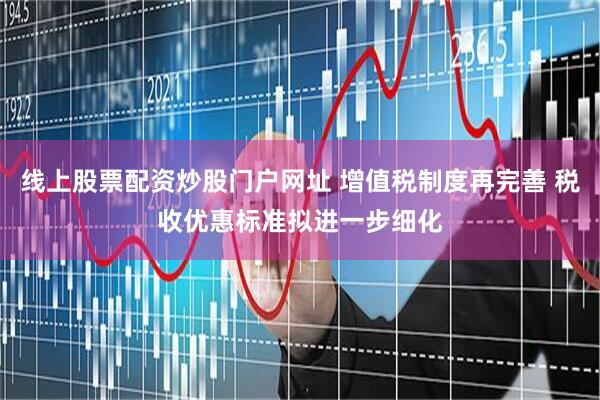线上股票配资炒股门户网址 增值税制度再完善 税收优惠标准拟进一步细化