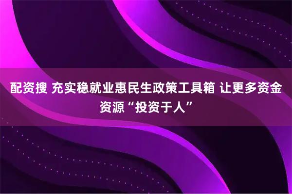 配资搜 充实稳就业惠民生政策工具箱 让更多资金资源“投资于人”