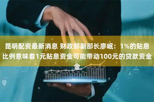 昆明配资最新消息 财政部副部长廖岷：1%的贴息比例意味着1元贴息资金可能带动100元的贷款资金