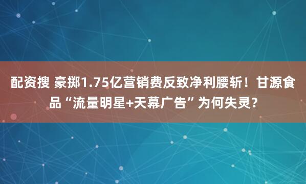 配资搜 豪掷1.75亿营销费反致净利腰斩！甘源食品“流量明星+天幕广告”为何失灵？