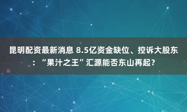 昆明配资最新消息 8.5亿资金缺位、控诉大股东：“果汁之王”汇源能否东山再起？
