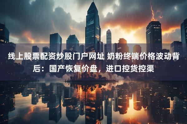 线上股票配资炒股门户网址 奶粉终端价格波动背后：国产恢复价盘，进口控货控渠