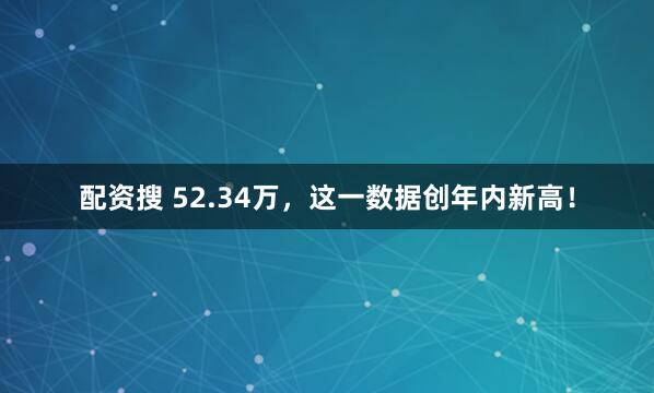 配资搜 52.34万，这一数据创年内新高！