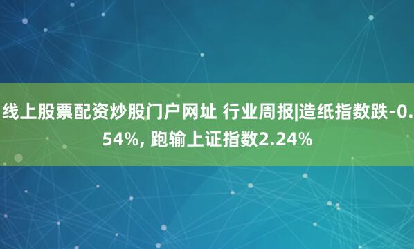 线上股票配资炒股门户网址 行业周报|造纸指数跌-0.54%, 跑输上证指数2.24%