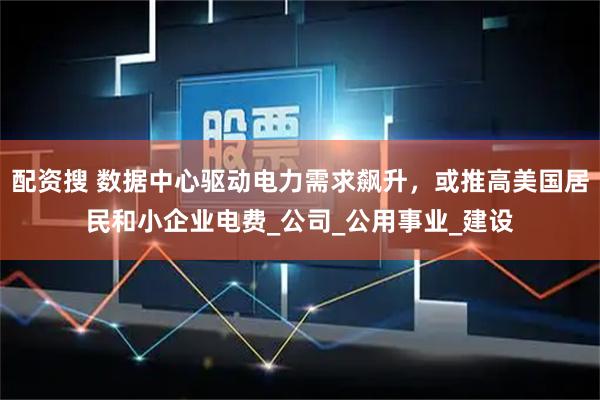 配资搜 数据中心驱动电力需求飙升，或推高美国居民和小企业电费_公司_公用事业_建设
