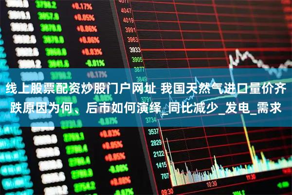 线上股票配资炒股门户网址 我国天然气进口量价齐跌原因为何、后市如何演绎_同比减少_发电_需求