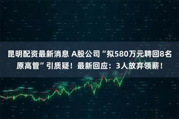 昆明配资最新消息 A股公司“拟580万元聘回8名原高管”引质疑！最新回应：3人放弃领薪！